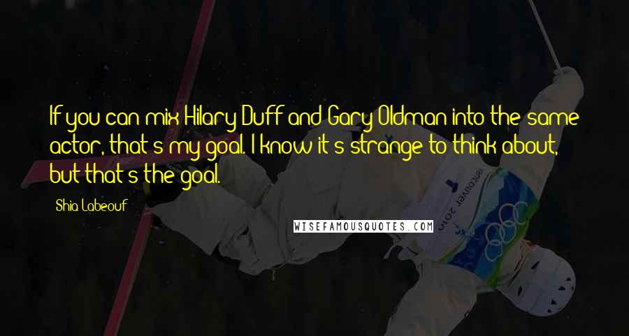 Shia Labeouf Quotes: If you can mix Hilary Duff and Gary Oldman into the same actor, that's my goal. I know it's strange to think about, but that's the goal.
