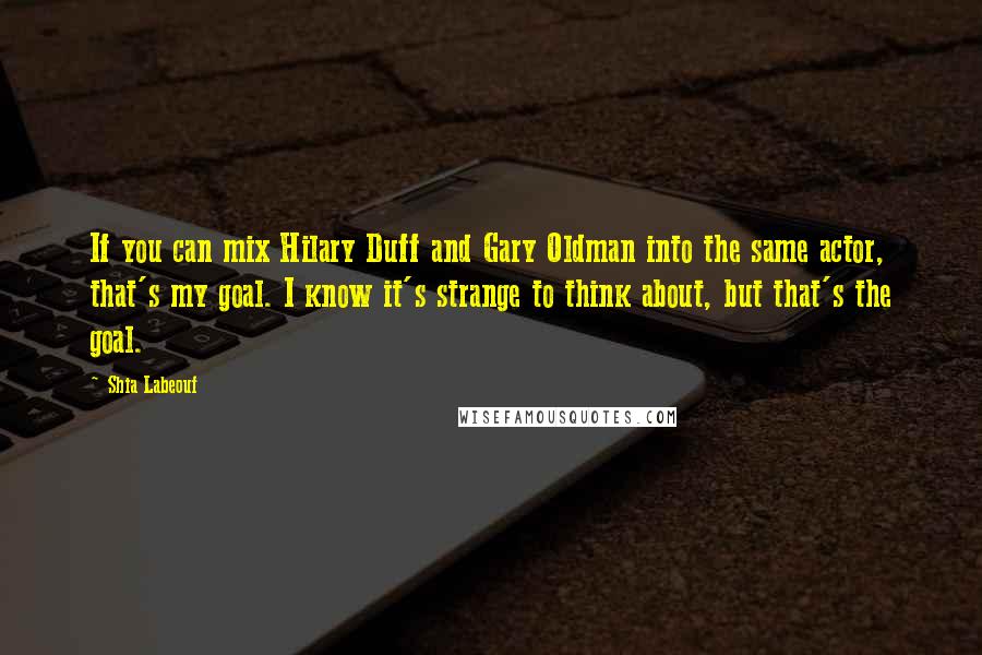 Shia Labeouf Quotes: If you can mix Hilary Duff and Gary Oldman into the same actor, that's my goal. I know it's strange to think about, but that's the goal.