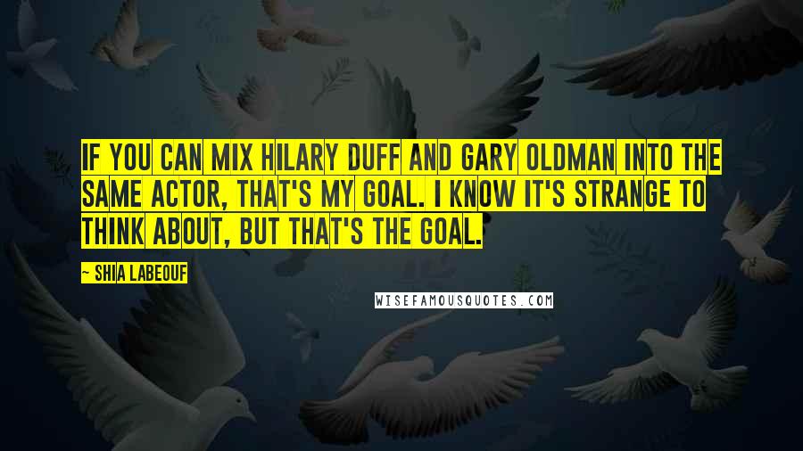 Shia Labeouf Quotes: If you can mix Hilary Duff and Gary Oldman into the same actor, that's my goal. I know it's strange to think about, but that's the goal.