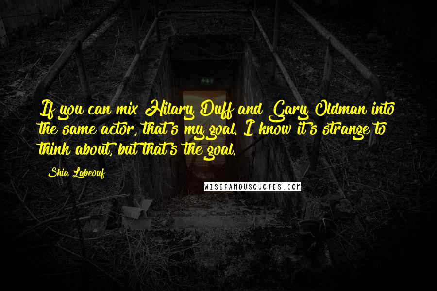 Shia Labeouf Quotes: If you can mix Hilary Duff and Gary Oldman into the same actor, that's my goal. I know it's strange to think about, but that's the goal.