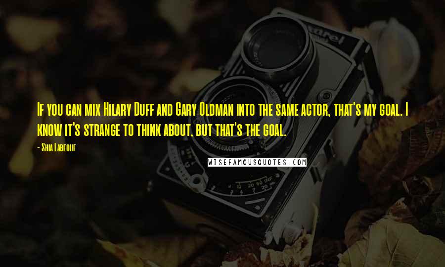 Shia Labeouf Quotes: If you can mix Hilary Duff and Gary Oldman into the same actor, that's my goal. I know it's strange to think about, but that's the goal.