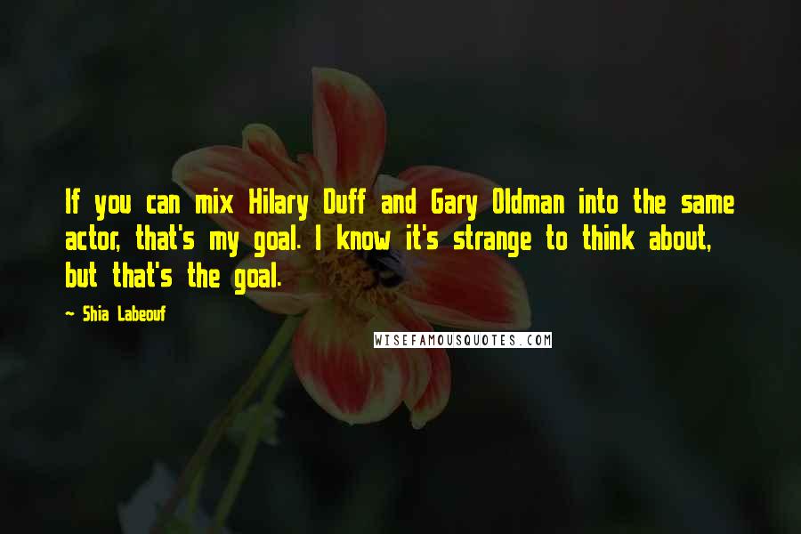 Shia Labeouf Quotes: If you can mix Hilary Duff and Gary Oldman into the same actor, that's my goal. I know it's strange to think about, but that's the goal.