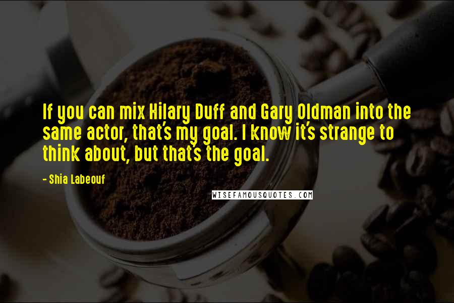 Shia Labeouf Quotes: If you can mix Hilary Duff and Gary Oldman into the same actor, that's my goal. I know it's strange to think about, but that's the goal.