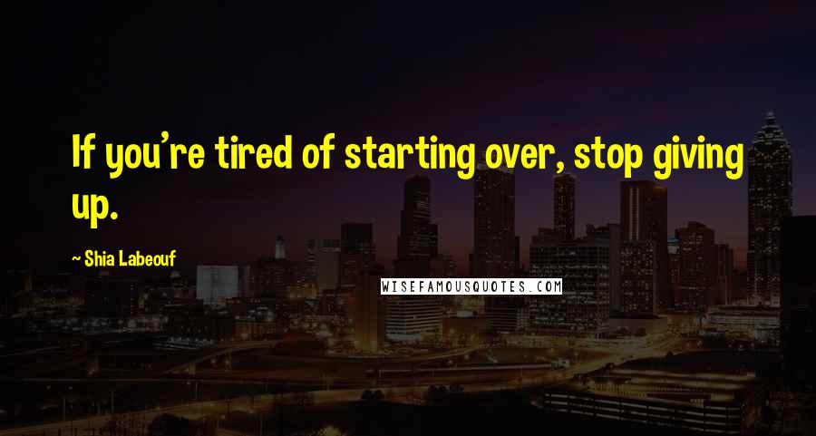 Shia Labeouf Quotes: If you're tired of starting over, stop giving up.