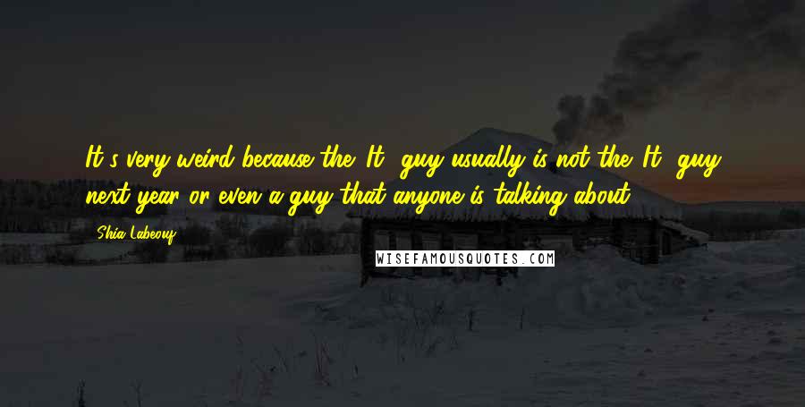 Shia Labeouf Quotes: It's very weird because the 'It' guy usually is not the 'It' guy next year or even a guy that anyone is talking about.