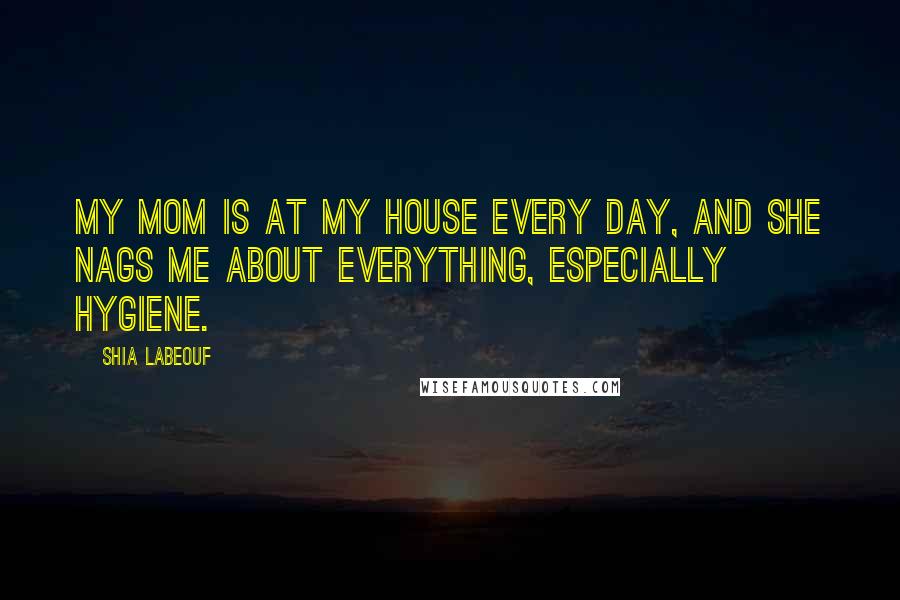 Shia Labeouf Quotes: My mom is at my house every day, and she nags me about everything, especially hygiene.