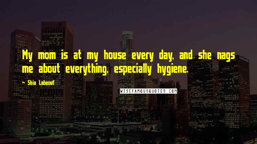 Shia Labeouf Quotes: My mom is at my house every day, and she nags me about everything, especially hygiene.