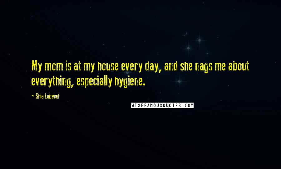 Shia Labeouf Quotes: My mom is at my house every day, and she nags me about everything, especially hygiene.