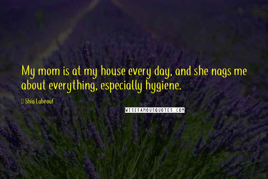 Shia Labeouf Quotes: My mom is at my house every day, and she nags me about everything, especially hygiene.