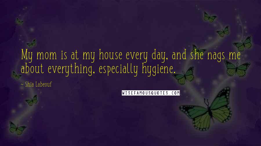 Shia Labeouf Quotes: My mom is at my house every day, and she nags me about everything, especially hygiene.