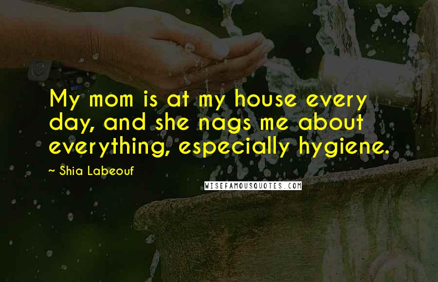 Shia Labeouf Quotes: My mom is at my house every day, and she nags me about everything, especially hygiene.