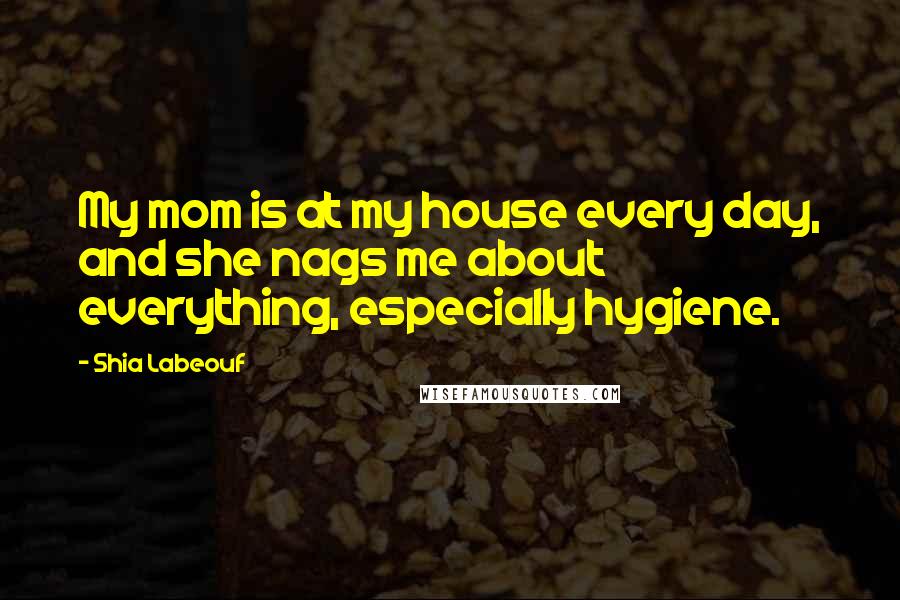 Shia Labeouf Quotes: My mom is at my house every day, and she nags me about everything, especially hygiene.