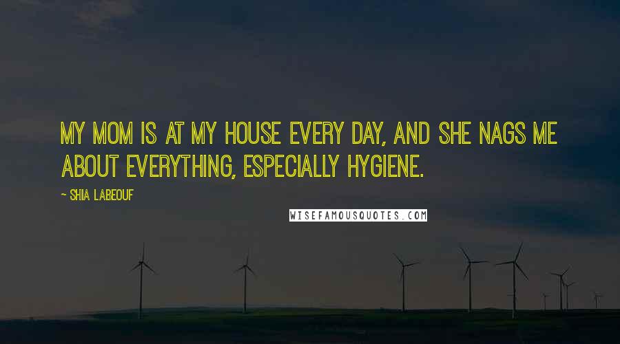 Shia Labeouf Quotes: My mom is at my house every day, and she nags me about everything, especially hygiene.