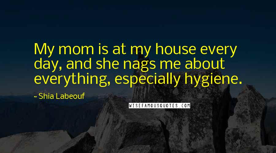 Shia Labeouf Quotes: My mom is at my house every day, and she nags me about everything, especially hygiene.
