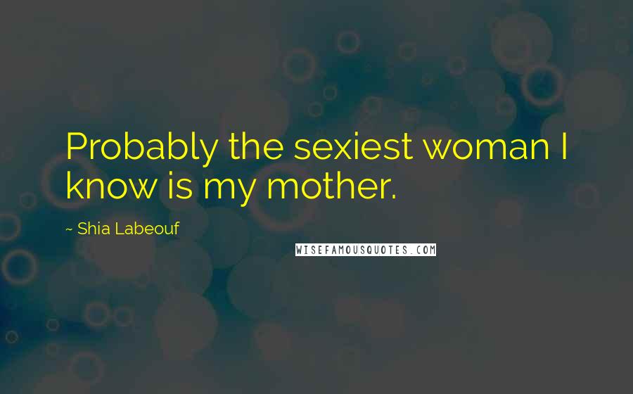 Shia Labeouf Quotes: Probably the sexiest woman I know is my mother.