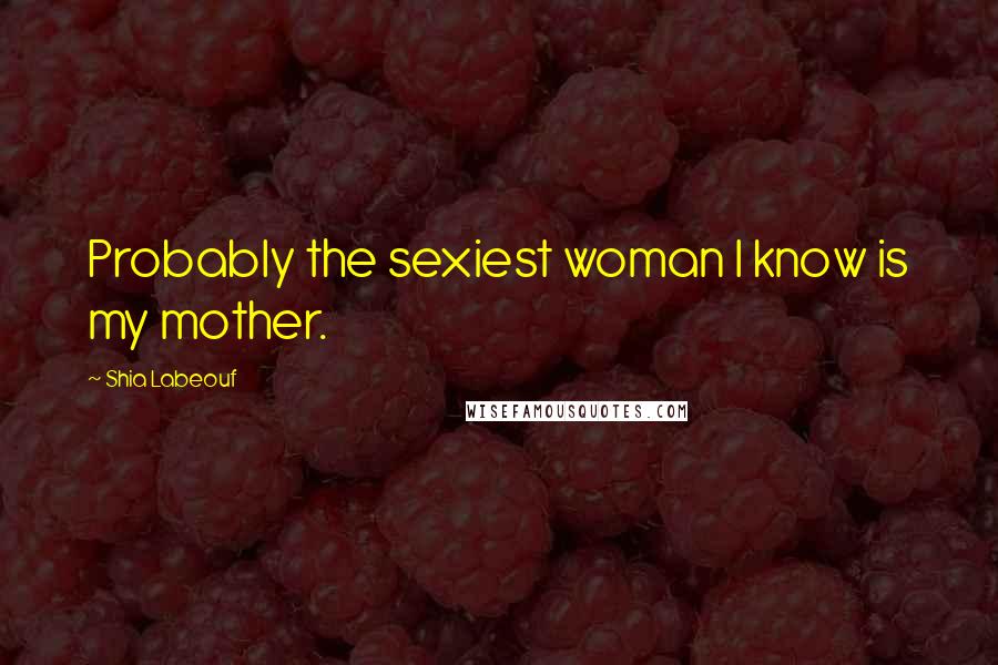 Shia Labeouf Quotes: Probably the sexiest woman I know is my mother.