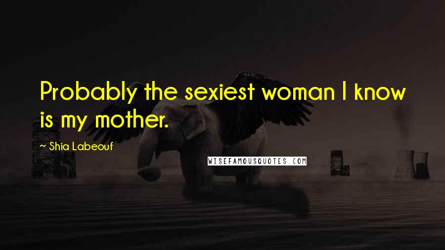 Shia Labeouf Quotes: Probably the sexiest woman I know is my mother.