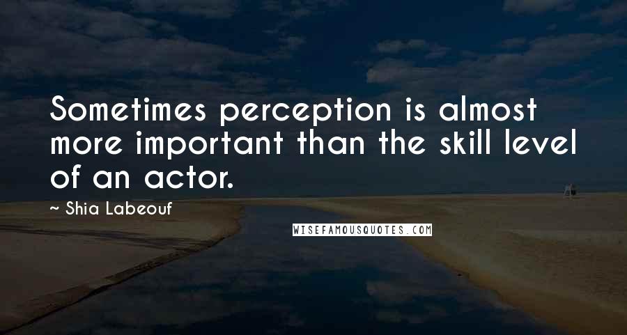 Shia Labeouf Quotes: Sometimes perception is almost more important than the skill level of an actor.