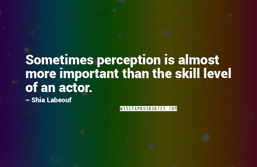 Shia Labeouf Quotes: Sometimes perception is almost more important than the skill level of an actor.