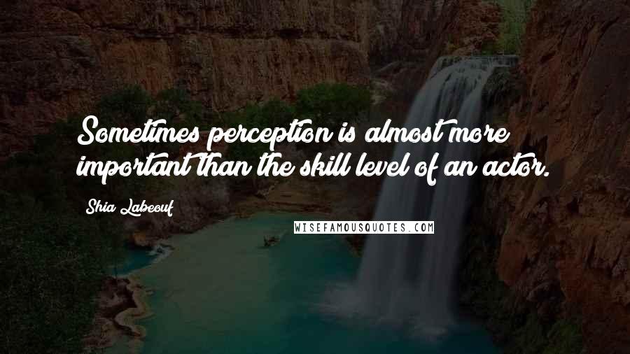 Shia Labeouf Quotes: Sometimes perception is almost more important than the skill level of an actor.