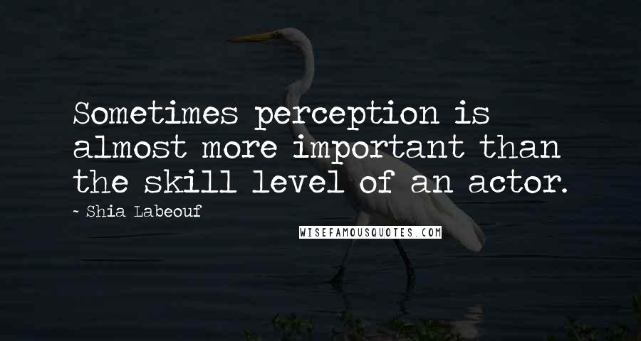 Shia Labeouf Quotes: Sometimes perception is almost more important than the skill level of an actor.