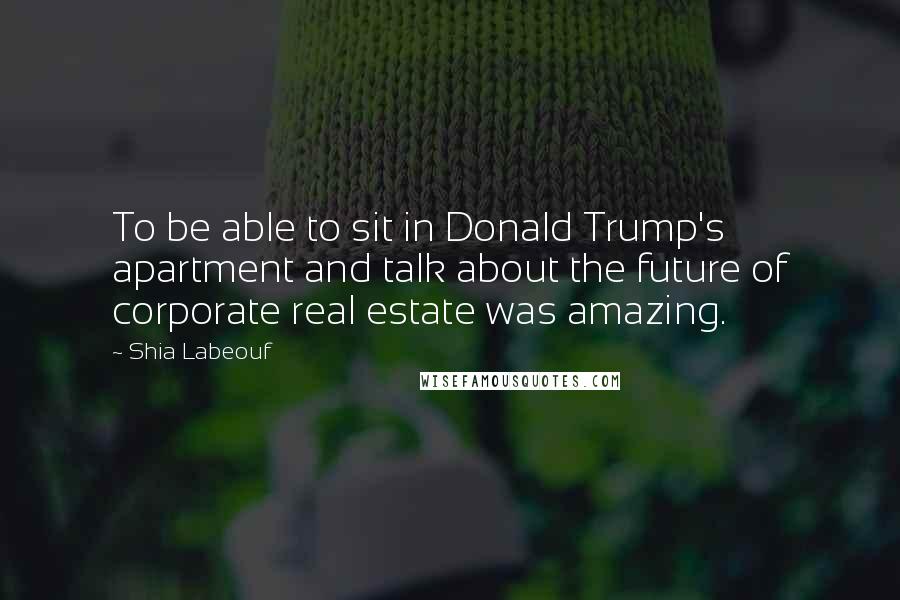 Shia Labeouf Quotes: To be able to sit in Donald Trump's apartment and talk about the future of corporate real estate was amazing.