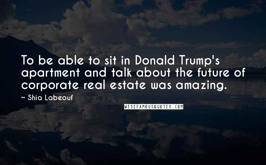 Shia Labeouf Quotes: To be able to sit in Donald Trump's apartment and talk about the future of corporate real estate was amazing.