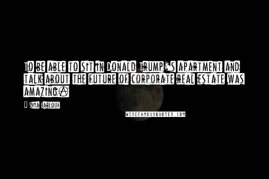 Shia Labeouf Quotes: To be able to sit in Donald Trump's apartment and talk about the future of corporate real estate was amazing.