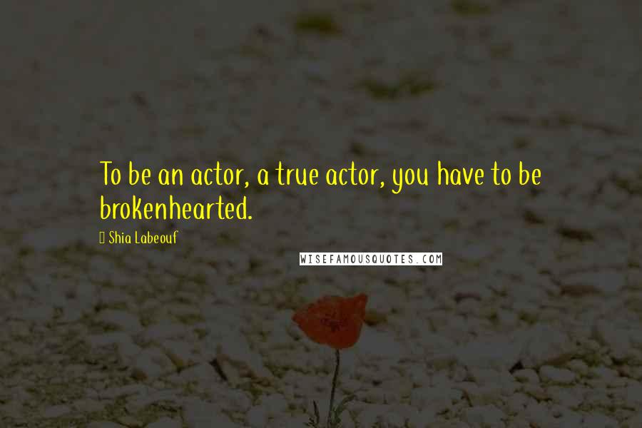 Shia Labeouf Quotes: To be an actor, a true actor, you have to be brokenhearted.