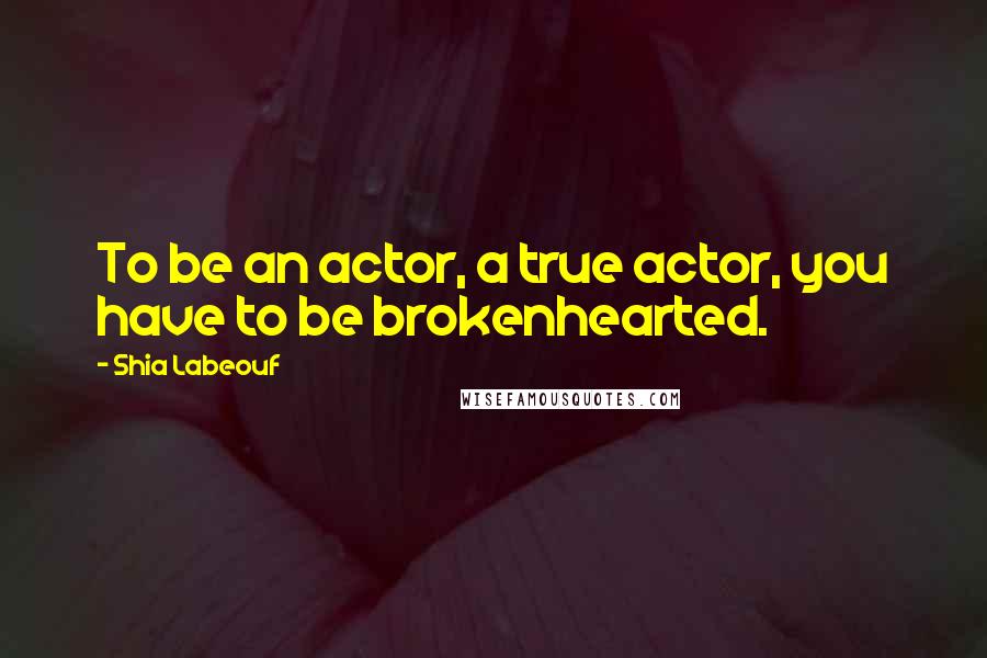 Shia Labeouf Quotes: To be an actor, a true actor, you have to be brokenhearted.