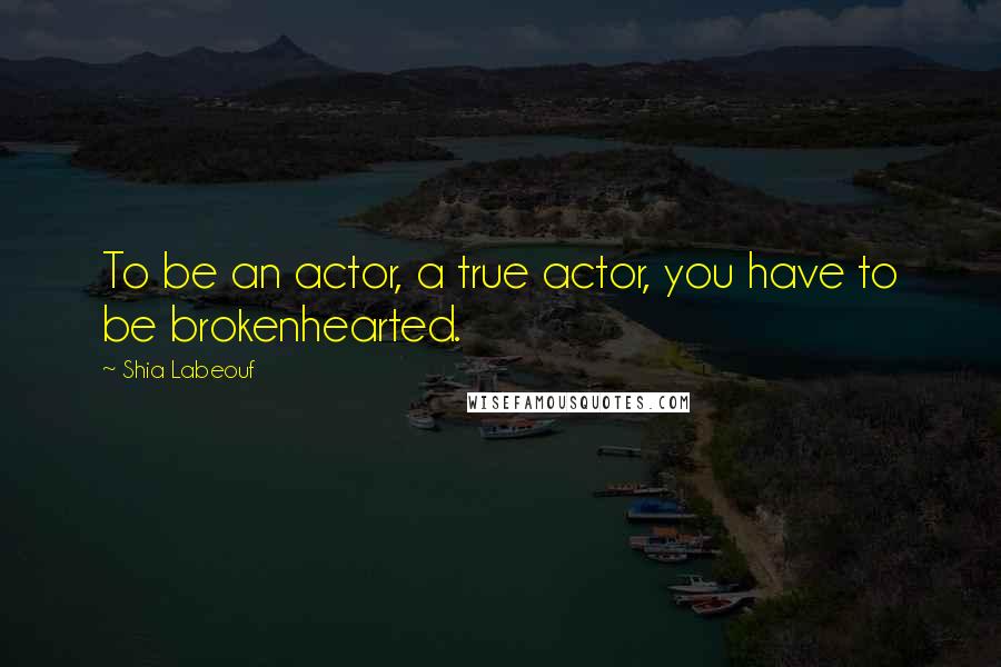 Shia Labeouf Quotes: To be an actor, a true actor, you have to be brokenhearted.