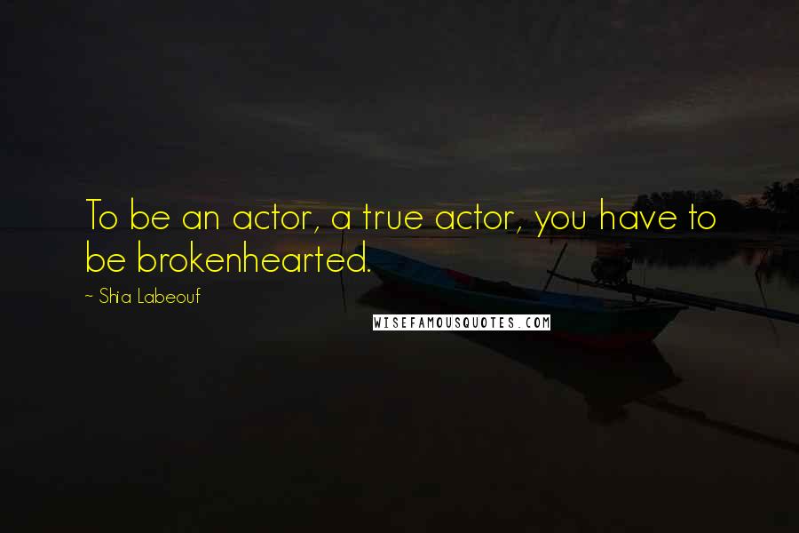 Shia Labeouf Quotes: To be an actor, a true actor, you have to be brokenhearted.