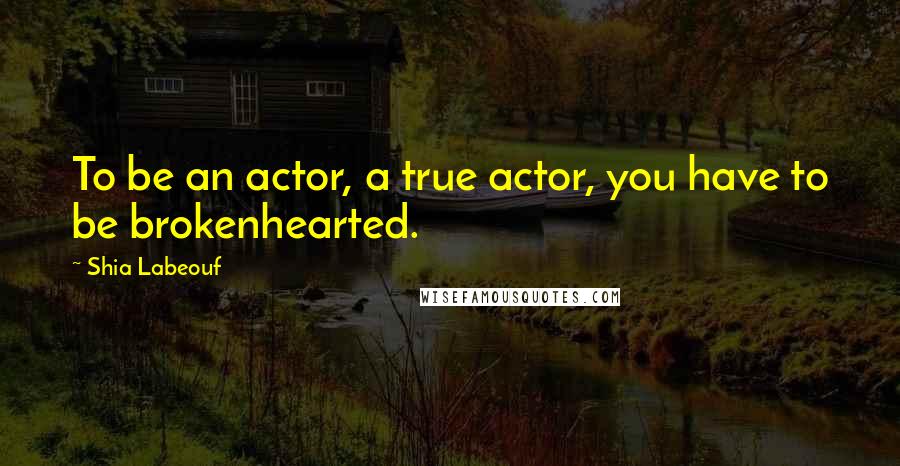 Shia Labeouf Quotes: To be an actor, a true actor, you have to be brokenhearted.