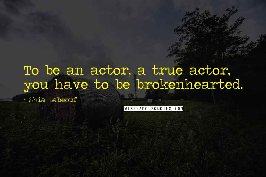 Shia Labeouf Quotes: To be an actor, a true actor, you have to be brokenhearted.