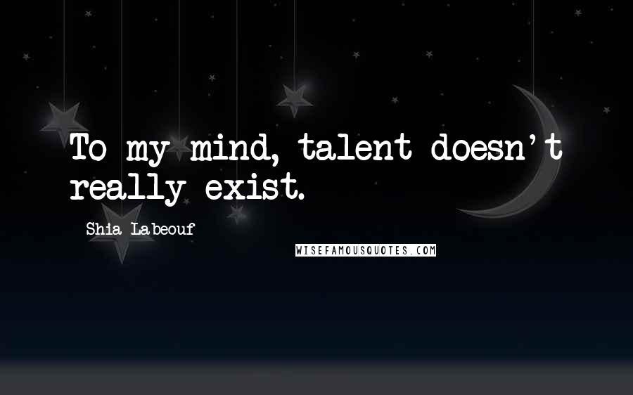 Shia Labeouf Quotes: To my mind, talent doesn't really exist.