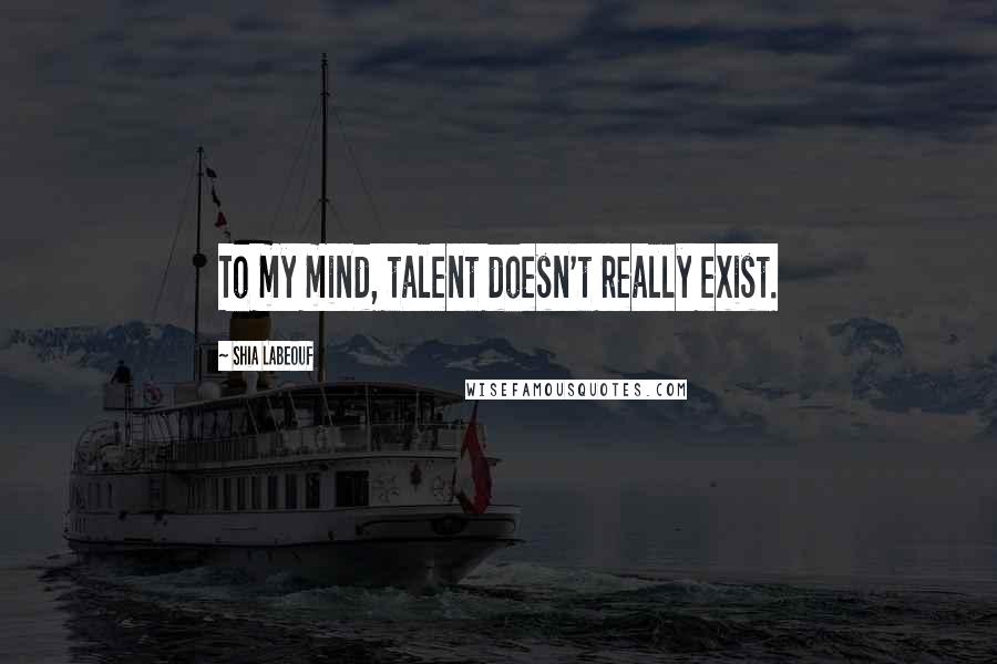 Shia Labeouf Quotes: To my mind, talent doesn't really exist.
