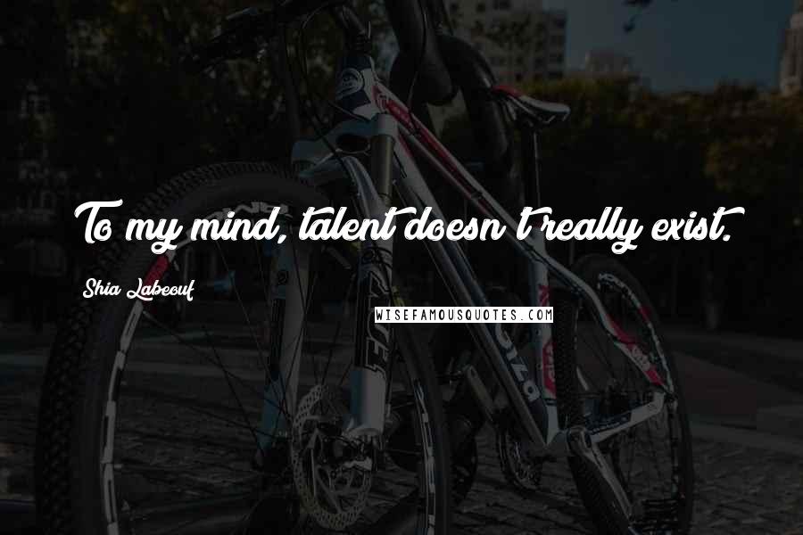 Shia Labeouf Quotes: To my mind, talent doesn't really exist.