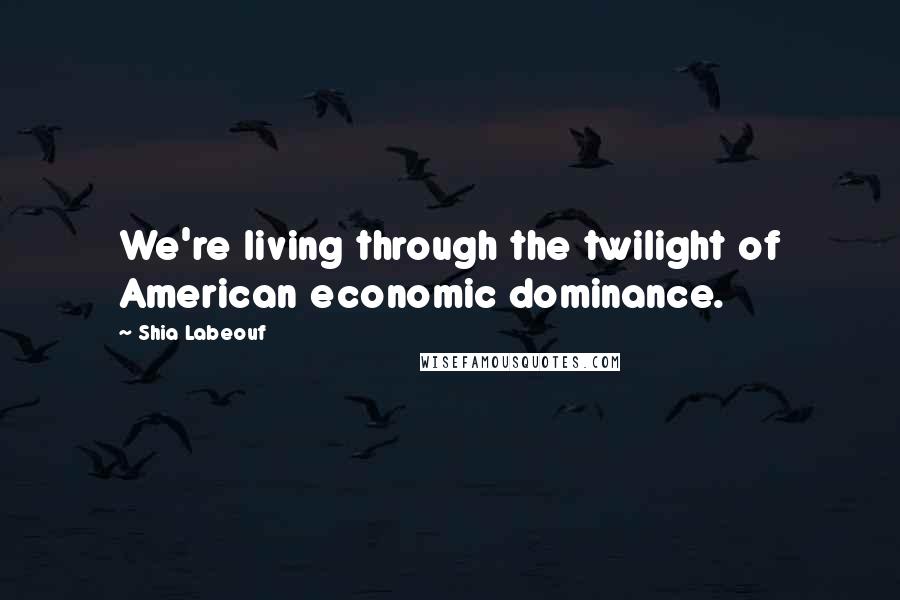 Shia Labeouf Quotes: We're living through the twilight of American economic dominance.