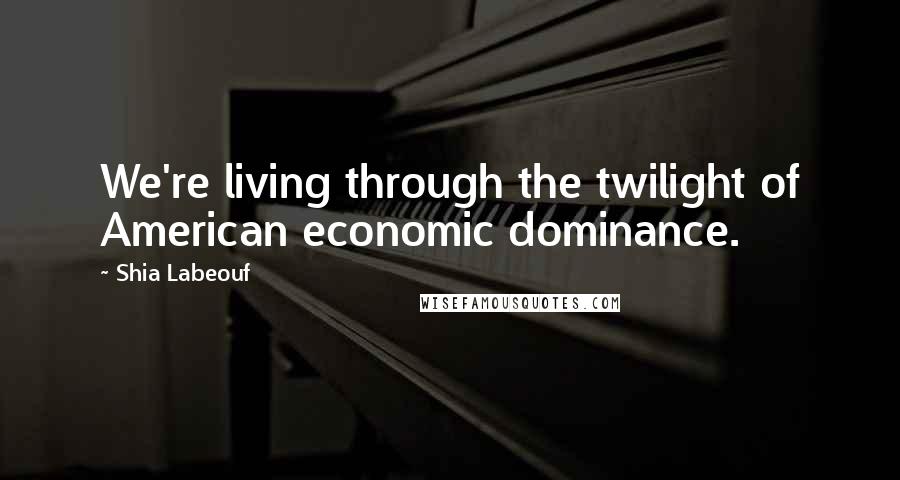 Shia Labeouf Quotes: We're living through the twilight of American economic dominance.