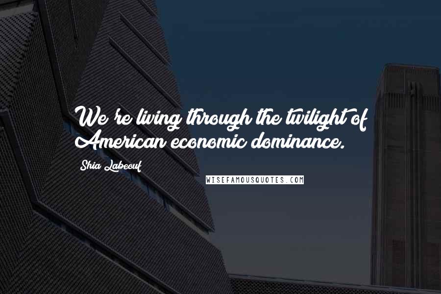 Shia Labeouf Quotes: We're living through the twilight of American economic dominance.