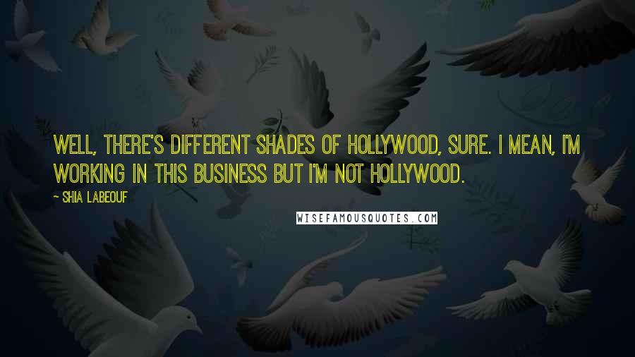 Shia Labeouf Quotes: Well, there's different shades of Hollywood, sure. I mean, I'm working in this business but I'm not Hollywood.