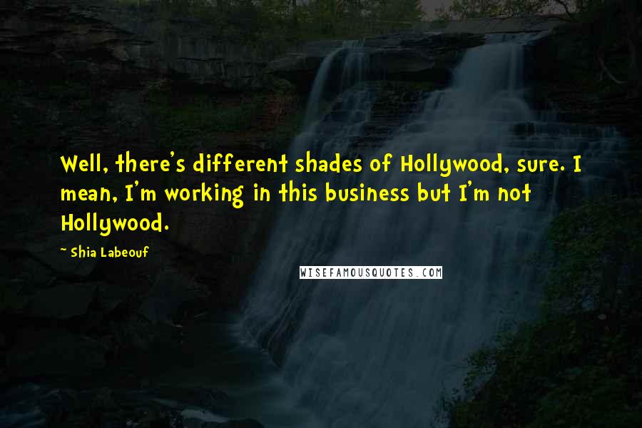 Shia Labeouf Quotes: Well, there's different shades of Hollywood, sure. I mean, I'm working in this business but I'm not Hollywood.