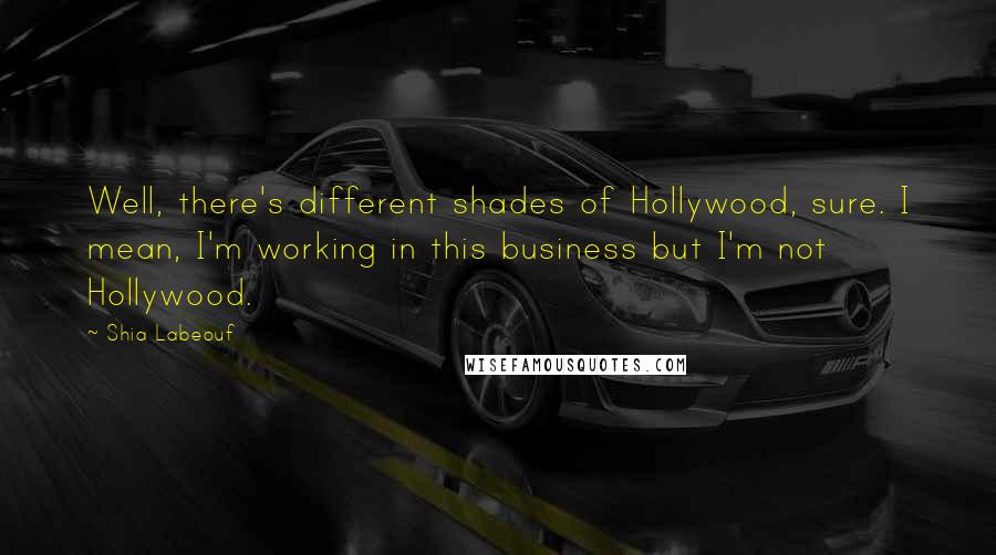 Shia Labeouf Quotes: Well, there's different shades of Hollywood, sure. I mean, I'm working in this business but I'm not Hollywood.