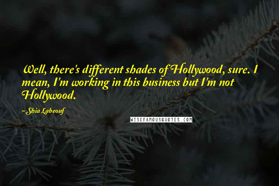 Shia Labeouf Quotes: Well, there's different shades of Hollywood, sure. I mean, I'm working in this business but I'm not Hollywood.