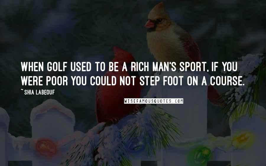 Shia Labeouf Quotes: When golf used to be a rich man's sport, if you were poor you could not step foot on a course.