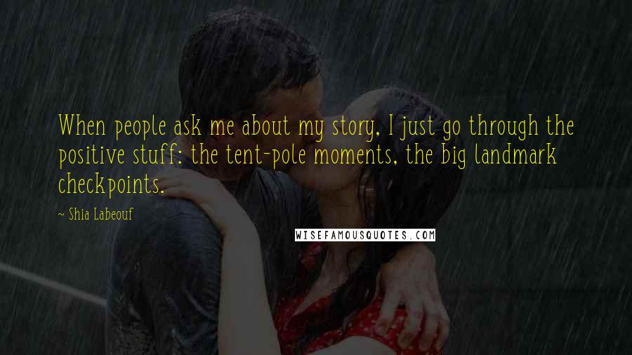 Shia Labeouf Quotes: When people ask me about my story, I just go through the positive stuff: the tent-pole moments, the big landmark checkpoints.