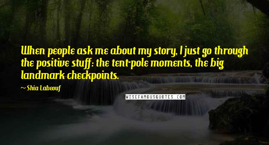 Shia Labeouf Quotes: When people ask me about my story, I just go through the positive stuff: the tent-pole moments, the big landmark checkpoints.