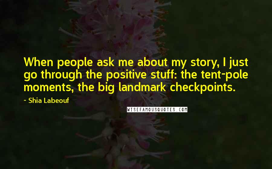 Shia Labeouf Quotes: When people ask me about my story, I just go through the positive stuff: the tent-pole moments, the big landmark checkpoints.