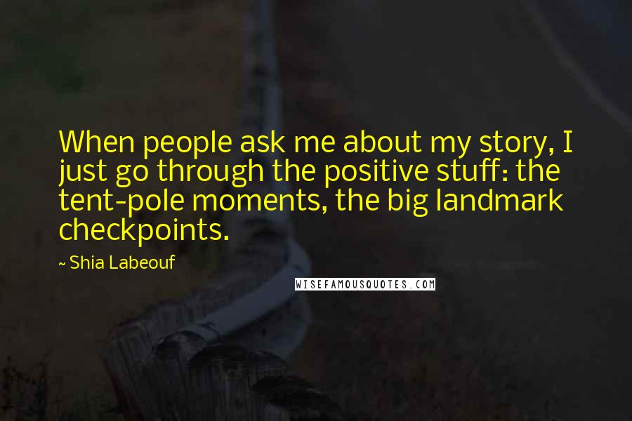 Shia Labeouf Quotes: When people ask me about my story, I just go through the positive stuff: the tent-pole moments, the big landmark checkpoints.