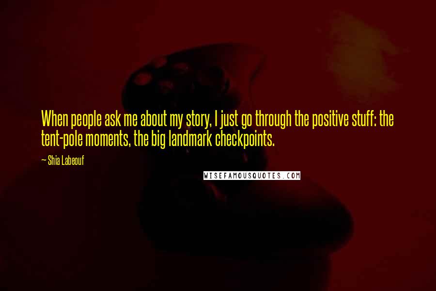 Shia Labeouf Quotes: When people ask me about my story, I just go through the positive stuff: the tent-pole moments, the big landmark checkpoints.